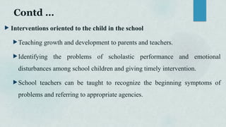 Contd …
 Interventions oriented to the child in the school
Teaching growth and development to parents and teachers.
Identifying the problems of scholastic performance and emotional
disturbances among school children and giving timely intervention.
School teachers can be taught to recognize the beginning symptoms of
problems and referring to appropriate agencies.
 