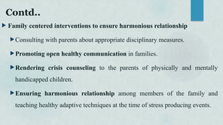 Contd..
 Family centered interventions to ensure harmonious relationship
Consulting with parents about appropriate disciplinary measures.
Promoting open healthy communication in families.
Rendering crisis counseling to the parents of physically and mentally
handicapped children.
Ensuring harmonious relationship among members of the family and
teaching healthy adaptive techniques at the time of stress producing events.
 