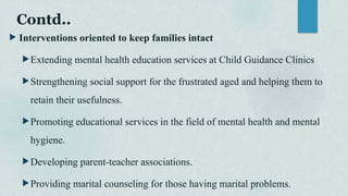 Contd..
 Interventions oriented to keep families intact
Extending mental health education services at Child Guidance Clinics
Strengthening social support for the frustrated aged and helping them to
retain their usefulness.
Promoting educational services in the field of mental health and mental
hygiene.
Developing parent-teacher associations.
Providing marital counseling for those having marital problems.
 