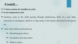 Contd…
 5. Interventions for families in crisis
 In developmental crisis
 situations such as the child passing through adolescence, birth of a new baby,
retirement or menopause, death of a wage earner in the family, desertion by the spouse
etc.
 crisis intervention can be given at
 • Mental hygiene clinics
 • Psychiatric first-aid centers
 • Walk-in clinics
 