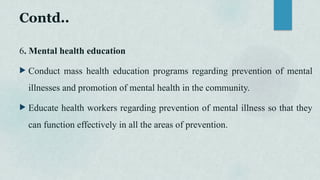 Contd..
6. Mental health education
 Conduct mass health education programs regarding prevention of mental
illnesses and promotion of mental health in the community.
 Educate health workers regarding prevention of mental illness so that they
can function effectively in all the areas of prevention.
 