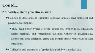 Contd…
 7. Society-centered preventive measure
Community development Culturally deprived families need biological and
psychosocial supplies.
They need better hygienic living conditions, proper food, education,
health facilities, and recreational facilities. Otherwise, psychopathy,
alcoholism, drug addiction, crime and mental illness, will result in such
situations.
• Collection and evaluation of epidemiological, bio-statistical data.
 