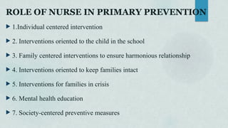 ROLE OF NURSE IN PRIMARY PREVENTION
 1.Individual centered intervention
 2. Interventions oriented to the child in the school
 3. Family centered interventions to ensure harmonious relationship
 4. Interventions oriented to keep families intact
 5. Interventions for families in crisis
 6. Mental health education
 7. Society-centered preventive measures
 