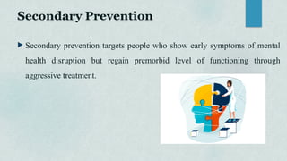 Secondary Prevention
 Secondary prevention targets people who show early symptoms of mental
health disruption but regain premorbid level of functioning through
aggressive treatment.
 