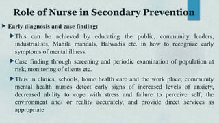 Role of Nurse in Secondary Prevention
 Early diagnosis and case finding:
This can be achieved by educating the public, community leaders,
industrialists, Mahila mandals, Balwadis etc. in how to recognize early
symptoms of mental illness.
Case finding through screening and periodic examination of population at
risk, monitoring of clients etc.
Thus in clinics, schools, home health care and the work place, community
mental health nurses detect early signs of increased levels of anxiety,
decreased ability to cope with stress and failure to perceive self, the
environment and/ or reality accurately, and provide direct services as
appropriate
 