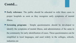 Contd…
 Early reference: The public should be educated to refer these cases to
proper hospitals as soon as they recognize early symptoms of mental
illness.
 Screening programs : Simple questionnaires should be developed to
identify the symptoms of mental illness, and administration of the same in
the community for early identification of cases. These questionnaires can be
simplified in local languages, and used widely in the colleges, schools,
industries etc
 