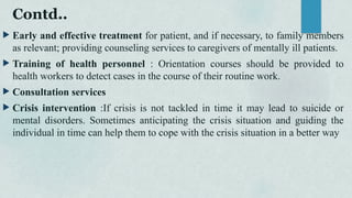 Contd..
 Early and effective treatment for patient, and if necessary, to family members
as relevant; providing counseling services to caregivers of mentally ill patients.
 Training of health personnel : Orientation courses should be provided to
health workers to detect cases in the course of their routine work.
 Consultation services
 Crisis intervention :If crisis is not tackled in time it may lead to suicide or
mental disorders. Sometimes anticipating the crisis situation and guiding the
individual in time can help them to cope with the crisis situation in a better way
 