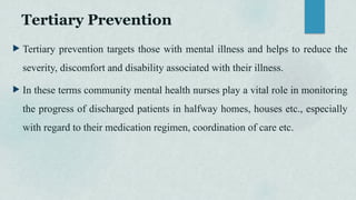 Tertiary Prevention
 Tertiary prevention targets those with mental illness and helps to reduce the
severity, discomfort and disability associated with their illness.
 In these terms community mental health nurses play a vital role in monitoring
the progress of discharged patients in halfway homes, houses etc., especially
with regard to their medication regimen, coordination of care etc.
 
