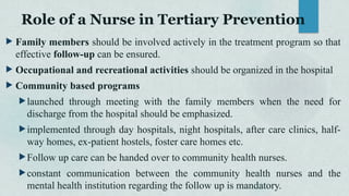 Role of a Nurse in Tertiary Prevention
 Family members should be involved actively in the treatment program so that
effective follow-up can be ensured.
 Occupational and recreational activities should be organized in the hospital
 Community based programs
launched through meeting with the family members when the need for
discharge from the hospital should be emphasized.
implemented through day hospitals, night hospitals, after care clinics, half-
way homes, ex-patient hostels, foster care homes etc.
Follow up care can be handed over to community health nurses.
constant communication between the community health nurses and the
mental health institution regarding the follow up is mandatory.
 