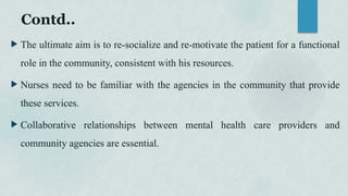 Contd..
 The ultimate aim is to re-socialize and re-motivate the patient for a functional
role in the community, consistent with his resources.
 Nurses need to be familiar with the agencies in the community that provide
these services.
 Collaborative relationships between mental health care providers and
community agencies are essential.
 
