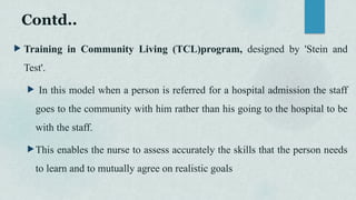 Contd..
 Training in Community Living (TCL)program, designed by 'Stein and
Test'.
 In this model when a person is referred for a hospital admission the staff
goes to the community with him rather than his going to the hospital to be
with the staff.
This enables the nurse to assess accurately the skills that the person needs
to learn and to mutually agree on realistic goals
 