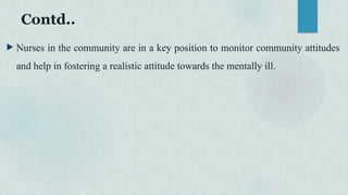 Contd..
 Nurses in the community are in a key position to monitor community attitudes
and help in fostering a realistic attitude towards the mentally ill.
 