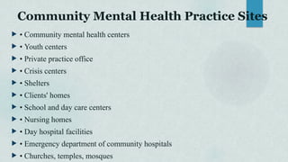 Community Mental Health Practice Sites
 • Community mental health centers
 • Youth centers
 • Private practice office
 • Crisis centers
 • Shelters
 • Clients' homes
 • School and day care centers
 • Nursing homes
 • Day hospital facilities
 • Emergency department of community hospitals
 • Churches, temples, mosques
 