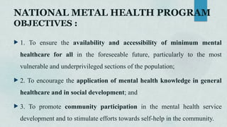 NATIONAL METAL HEALTH PROGRAM
OBJECTIVES :
 1. To ensure the availability and accessibility of minimum mental
healthcare for all in the foreseeable future, particularly to the most
vulnerable and underprivileged sections of the population;
 2. To encourage the application of mental health knowledge in general
healthcare and in social development; and
 3. To promote community participation in the mental health service
development and to stimulate efforts towards self-help in the community.
 