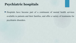 Psychiatric hospitals
 Hospitals have become part of a continuum of mental health services
available to patients and their families, and offer a variety of treatments for
psychiatric disorders.
 
