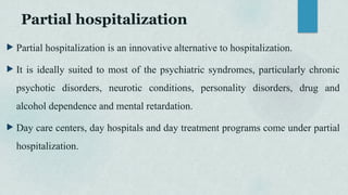 Partial hospitalization
 Partial hospitalization is an innovative alternative to hospitalization.
 It is ideally suited to most of the psychiatric syndromes, particularly chronic
psychotic disorders, neurotic conditions, personality disorders, drug and
alcohol dependence and mental retardation.
 Day care centers, day hospitals and day treatment programs come under partial
hospitalization.
 