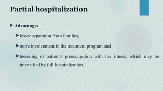 Partial hospitalization
 Advantages
lesser separation from families,
more involvement in the treatment program and
lessening of patient's preoccupation with the illness, which may be
intensified by full hospitalization.
 
