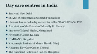 Day care centres in India
 Sanjivini, New Delhi
 SCARF (Schizophrenia Research Foundation),
 Chennai, has started a day care center called "BAVISHYA"in 1985
 Association of the Friends of Mentally Ill, Mumbai
 Institute of Mental Health, Ahmedabad
 Psychiatric Center, Kolkata
 NIMHANS, Bangalore
 Krupamayie Institute of Mental Health, Miraj
 Anugraha Day Care Center, Chennai
 The Richmond Fellowship Society, Bangalore
 