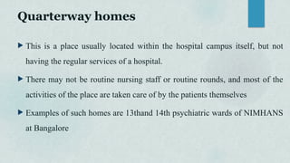 Quarterway homes
 This is a place usually located within the hospital campus itself, but not
having the regular services of a hospital.
 There may not be routine nursing staff or routine rounds, and most of the
activities of the place are taken care of by the patients themselves
 Examples of such homes are 13thand 14th psychiatric wards of NIMHANS
at Bangalore
 