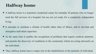 Halfway home
 A halfway home is a transitory residential center for mentally ill patients who no longer
need the full services of a hospital, but are not yet ready for a completely independent
living.
 It attempts to maintain a climate of health rather than of illness, and to develop and
strengthen individual capacities.
 At the same time it enables the recognition of problems that require medical attention,
and permits the discovery of conditions in the community which are acting adversely on
the individual.
 Thus, halfway homes have a major role in the rehabilitation of the mentally ill individual
 