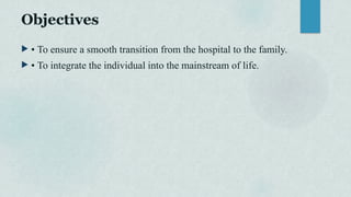 Objectives
 • To ensure a smooth transition from the hospital to the family.
 • To integrate the individual into the mainstream of life.
 