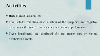 Activities
 Reduction of impairments:
 This includes reduction or elimination of the symptoms and cognitive
impairments that interfere with social and vocational performance.
 These impairments are eliminated for the greater part by various
psychotropic agents.
 