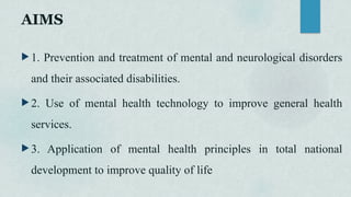 AIMS
 1. Prevention and treatment of mental and neurological disorders
and their associated disabilities.
 2. Use of mental health technology to improve general health
services.
 3. Application of mental health principles in total national
development to improve quality of life
 