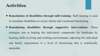 Activities
 Remediation of disabilities through skill training: Skill training is used
to remediate disabilities in social, family and vocational functioning
 Remediating disabilities through supportive interventions: These
strategies aim at helping the individuals compensate for handicaps by
learning skills in living and working environments, adjusting the individual
and family expectations to a level of functioning that is realistically
attainable
 