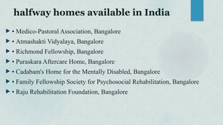 halfway homes available in India
 • Medico-Pastoral Association, Bangalore
 • Atmashakti Vidyalaya, Bangalore
 • Richmond Fellowship, Bangalore
 • Puraskara Aftercare Home, Bangalore
 • Cadabam's Home for the Mentally Disabled, Bangalore
 • Family Fellowship Society for Psychosocial Rehabilitation, Bangalore
 • Raju Rehabilitation Foundation, Bangalore
 