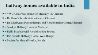 halfway homes available in India
 • YWCA Halfway Home for Mentally Ill, Chennai
 • Dr. Boaz's Rehabilitation Center, Chennai
 • Dr. Dhairyan's Psychotherapy and Rehabilitation Center, Chennai
 • Sowkya Halfway Home at Madurai
 • Delhi Psychosocial Rehabilitation Society
 • Paripurnata Halfway Home, West Bengal
 • Societyfor Mental Health, Kerala
 