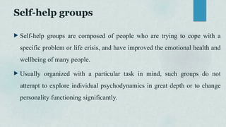 Self-help groups
 Self-help groups are composed of people who are trying to cope with a
specific problem or life crisis, and have improved the emotional health and
wellbeing of many people.
 Usually organized with a particular task in mind, such groups do not
attempt to explore individual psychodynamics in great depth or to change
personality functioning significantly.
 