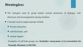 Strategies:
 The strategies used by group leaders include promotion of dialogue, self-
disclosure and encouragement among members.
 Concepts used in support groups include
 Psycho-education,
 self-disclosure, and
 mutual support
Examples of self-help groups are Alcoholics Anonymous (AA),Association for
Mentally Disabled (AMEND)
 