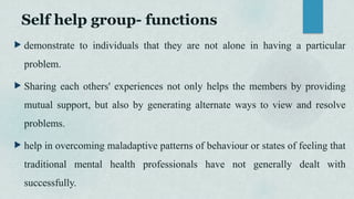 Self help group- functions
 demonstrate to individuals that they are not alone in having a particular
problem.
 Sharing each others' experiences not only helps the members by providing
mutual support, but also by generating alternate ways to view and resolve
problems.
 help in overcoming maladaptive patterns of behaviour or states of feeling that
traditional mental health professionals have not generally dealt with
successfully.
 