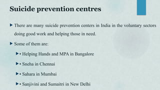 Suicide prevention centres
 There are many suicide prevention centers in India in the voluntary sectors
doing good work and helping those in need.
 Some of them are:
• Helping Hands and MPA in Bangalore
• Sneha in Chennai
• Sahara in Mumbai
• Sanjivini and Sumaitri in New Delhi
 