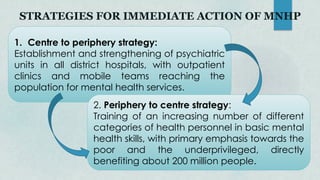 STRATEGIES FOR IMMEDIATE ACTION OF MNHP
1. Centre to periphery strategy:
Establishment and strengthening of psychiatric
units in all district hospitals, with outpatient
clinics and mobile teams reaching the
population for mental health services.
2. Periphery to centre strategy:
Training of an increasing number of different
categories of health personnel in basic mental
health skills, with primary emphasis towards the
poor and the underprivileged, directly
benefiting about 200 million people.
 