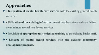 Approaches
 • Integration of mental health care services with the existing general health
services.
 • Utilization of the existing infrastructure of health services and also deliver
the minimum mental health care services.
 • Provision of appropriate task-oriented training to the existing health staff.
 • Linkage of mental health services with the existing community
development program.
 