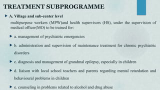 TREATMENT SUBPROGRAMME
 A. Village and sub-center level
multipurpose workers (MPW)and health supervisors (HS), under the supervision of
medical officer(MO) to be trained for:
 a. management of psychiatric emergencies
 b. administration and supervision of maintenance treatment for chronic psychiatric
disorders
 c. diagnosis and management of grandmal epilepsy, especially in children
 d. liaison with local school teachers and parents regarding mental retardation and
behavioural problems in children
 e. counseling in problems related to alcohol and drug abuse
 