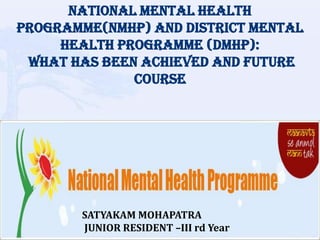 NATIONAL MENTAL HEALTH
PROGRAMME(NMHP) AND DISTRICT MENTAL
HEALTH PROGRAMME (DMHP):
WHAT HAS BEEN ACHIEVED AND FUTURE
COURSE
SATYAKAM MOHAPATRA
JUNIOR RESIDENT –III rd Year
 