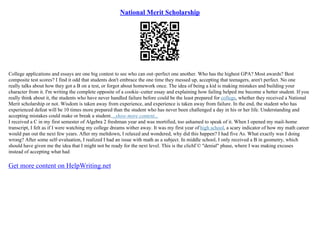 National Merit Scholarship
College applications and essays are one big contest to see who can out–perfect one another. Who has the highest GPA? Most awards? Best
composite test scores? I find it odd that students don't embrace the one time they messed up, accepting that teenagers, aren't perfect. No one
really talks about how they got a B on a test, or forgot about homework once. The idea of being a kid is making mistakes and building your
character from it. I'm writing the complete opposite of a cookie–cutter essay and explaining how failing helped me become a better student. If you
really think about it, the students who have never handled failure before could be the least prepared for college, whether they received a National
Merit scholarship or not. Wisdom is taken away from experience, and experience is taken away from failure. In the end, the student who has
experienced defeat will be 10 times more prepared than the student who has never been challenged a day in his or her life. Understanding and
accepting mistakes could make or break a student....show more content...
I received a C in my first semester of Algebra 2 freshman year and was mortified, too ashamed to speak of it. When I opened my mail–home
transcript, I felt as if I were watching my college dreams wither away. It was my first year of high school, a scary indicator of how my math career
would pan out the next few years. After my meltdown, I relaxed and wondered, why did this happen? I had five As. What exactly was I doing
wrong? After some self–evaluation, I realized I had an issue with math as a subject. In middle school, I only received a B in geometry, which
should have given me the idea that I might not be ready for the next level. This is the clichГ© "denial" phase, where I was making excuses
instead of accepting what had
Get more content on HelpWriting.net
 