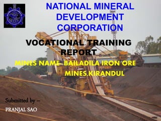NATIONAL MINERAL
DEVELOPMENT
CORPORATION
VOCATIONAL TRAINING
REPORT
MINES NAME- BAILADILA IRON ORE
MINES,KIRANDUL
Submitted by –
PRANJAL SAO
 