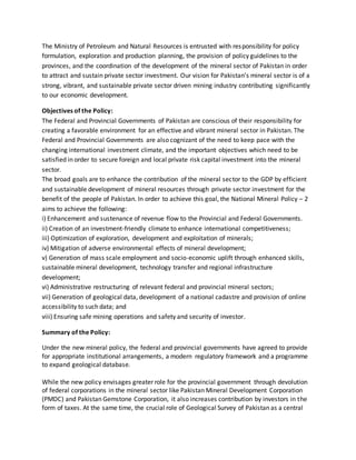 The Ministry of Petroleum and Natural Resources is entrusted with responsibility for policy
formulation, exploration and production planning, the provision of policy guidelines to the
provinces, and the coordination of the development of the mineral sector of Pakistan in order
to attract and sustain private sector investment. Our vision for Pakistan’s mineral sector is of a
strong, vibrant, and sustainable private sector driven mining industry contributing significantly
to our economic development.
Objectives of the Policy:
The Federal and Provincial Governments of Pakistan are conscious of their responsibility for
creating a favorable environment for an effective and vibrant mineral sector in Pakistan. The
Federal and Provincial Governments are also cognizant of the need to keep pace with the
changing international investment climate, and the important objectives which need to be
satisfied in order to secure foreign and local private risk capital investment into the mineral
sector.
The broad goals are to enhance the contribution of the mineral sector to the GDP by efficient
and sustainable development of mineral resources through private sector investment for the
benefit of the people of Pakistan. In order to achieve this goal, the National Mineral Policy – 2
aims to achieve the following:
i) Enhancement and sustenance of revenue flow to the Provincial and Federal Governments.
ii) Creation of an investment-friendly climate to enhance international competitiveness;
iii) Optimization of exploration, development and exploitation of minerals;
iv) Mitigation of adverse environmental effects of mineral development;
v) Generation of mass scale employment and socio-economic uplift through enhanced skills,
sustainable mineral development, technology transfer and regional infrastructure
development;
vi) Administrative restructuring of relevant federal and provincial mineral sectors;
vii) Generation of geological data, development of a national cadastre and provision of online
accessibility to such data; and
viii) Ensuring safe mining operations and safety and security of investor.
Summary of the Policy:
Under the new mineral policy, the federal and provincial governments have agreed to provide
for appropriate institutional arrangements, a modern regulatory framework and a programme
to expand geological database.
While the new policy envisages greater role for the provincial government through devolution
of federal corporations in the mineral sector like Pakistan Mineral Development Corporation
(PMDC) and Pakistan Gemstone Corporation, it also increases contribution by investors in the
form of taxes. At the same time, the crucial role of Geological Survey of Pakistan as a central
 