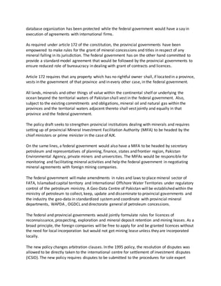 database organization has been protected while the federal government would have a say in
execution of agreements with international firms.
As required under article 172 of the constitution, the provincial governments have been
empowered to make rules for the grant of mineral concessions and titles in respect of any
mineral falling in its jurisdiction. The federal government has on the other hand committed to
provide a standard model agreement that would be followed by the provincial governments to
ensure reduced role of bureaucracy in dealing with grant of contracts and licences.
Article 172 requires that any property which has no rightful owner shall, if located in a province,
vests in the government of that province and in every other case, in the federal government.
All lands, minerals and other things of value within the continental shelf or underlying the
ocean beyond the territorial waters of Pakistan shall vest in the federal government. Also,
subject to the existing commitments and obligations, mineral oil and natural gas within the
provinces and the territorial waters adjacent thereto shall vest jointly and equally in that
province and the federal government.
The policy draft seeks to strengthen provincial institutions dealing with minerals and requires
setting up of provincial Mineral Investment Facilitation Authority (MIFA) to be headed by the
chief ministers or prime minister in the case of AJK.
On the same lines, a federal government would also have a MIFA to be headed by secretary
petroleum and representatives of planning, finance, states and frontier region, Pakistan
Environmental Agency, private miners and universities. The MIFAs would be responsible for
monitoring and facilitating mineral activities and help the federal government in negotiating
mineral agreements with foreign mining companies.
The federal government will make amendments in rules and laws to place mineral sector of
FATA, Islamabad capital territory and International Offshore Water Territories under regulatory
control of the petroleum ministry. A Geo-Data Centre of Pakistan will be established within the
ministry of petroleum to collect, keep, update and disseminate to provincial governments and
the industry the geo-data in standardized systemand coordinate with provincial mineral
departments, WAPDA , OGDCL and directorate general of petroleum concessions.
The federal and provincial governments would jointly formulate rules for licences of
reconnaissance, prospecting, exploration and mineral deposit retention and mining leases. As a
broad principle, the foreign companies will be free to apply for and be granted licences without
the need for local incorporation but would not get mining lease unless they are incorporated
locally.
The new policy changes arbitration clauses. In the 1995 policy, the resolution of disputes was
allowed to be directly taken to the international centre for settlement of investment disputes
(ICSID). The new policy requires disputes to be submitted to the procedures for sole expert
 