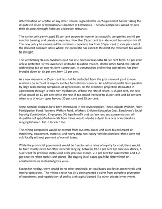 determination or arbitral or any other tribunal agreed in the each agreement before taking the
disputes to ICSID or International Chamber of Commerce. The local companies would resolve
their disputes through Pakistani arbitration tribunals.
The earlier policy envisaged 35 per cent corporate income tax on public companies and 43 per
cent for banking and private companies. Now the 35 per cent tax rate would be uniform for all.
The new policy has increased the minimum corporate tax from 0.5 per cent to one per cent of
the declared turnover while where the corporate tax exceeds this limit the minimum tax would
be charged.
The withholding tax on dividends paid has also been increased to 10 per cent from 7.5 per cent
unless protected by the avoidance of double taxation treaties. On the other hand, the rate of
withholding tax on non-resident contractors in construction and mining operations has been
brought down to six per cent from 15 per cent.
As a new measure, a 15 per cent tax shall be deducted from the gross amount paid to non-
residents on account of royalty and fee for technical services. An additional profit tax is payable
by large scale mining companies at agreed rates on the economic projection stipulated in
agreements through a three-tier mechanism. Where the rate of return is 15 per cent, the rate
of tax would be 10 per cent while the rate of tax would increase to 15 per cent and 18 per cent
when rate of return goes beyond 20 per cent and 25 per cent.
Some nominal charges have been introduced in the revised policy. These include Workers Profit
Participation Fund, Workers Welfare Fund, Workers Children Education Cess, Employee’s Social
Security Contribution, Employees Old Age Benefit and surface rent and compensation. All
dispatches of specified minerals from mines would also be subject to a cess or excise duty
ranging between Rs1-5 for each ton.
The mining companies would be exempt from customs duties and sales tax on import or
machinery, equipment, material, and heavy duty non-luxury vehicles provided these were not
sold locally without payment of normal taxes.
While the provincial government would be free to revise rates of royalty for coal, there would
be fixed royalty rates for other minerals ranging between 10-15 per cent for precious stones, 3-
5 per cent for precious metals and semi-precious stones, 2-5 per cent for base metals and 1-2
per cent for other metals and stones. The royalty in all cases would be determined on
advalorem basis instead of gross value.
Except for royalty, there would be no other provincial or local taxes and levies on minerals and
mining operations. The mining sector has also been granted a cover from complete protection
of investment and repatriation of profits and capital abroad like other private investments.
 
