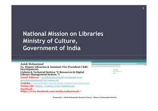 National Mission on Libraries
Ministry of Culture,
Government of India
1
Anish Mohammad
Ex. Deputy Librarian & Assistant Vice President ( KRC
Development)
(Admin & Technical Section “E Resources & Digital
Library Management System ‘’)
Email Address – anishmohammad79@gmail.com
anishmohammad79@yahoo.in
Linkdin - www.linkedin.com/in/anish-mohammad-430879221
Twitter ID - https://twitter.com/AnishAnas
Facebook -
https://www.facebook.com/anish.mohammad.7
Sunday,
November 21,
2021
Prepared by - Anish Mohammad, Resource Person - Library & Information Science.
 