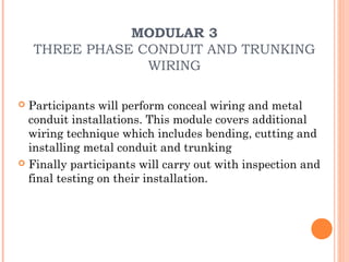 MODULAR 3
    THREE PHASE CONDUIT AND TRUNKING
                 WIRING

 Participants will perform conceal wiring and metal
  conduit installations. This module covers additional
  wiring technique which includes bending, cutting and
  installing metal conduit and trunking
 Finally participants will carry out with inspection and
  final testing on their installation.
 