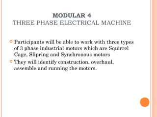 MODULAR 4
    THREE PHASE ELECTRICAL MACHINE

 Participants will be able to work with three types
  of 3 phase industrial motors which are Squirrel
  Cage, Slipring and Synchronous motors
 They will identify construction, overhaul,
  assemble and running the motors.
 
