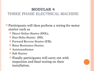 MODULAR 4
    THREE PHASE ELECTRICAL MACHINE

   Participants will then perform a wiring for motor
    starter such as
     Direct Online Starter (DOL),
     Star-Delta Starter (SD),
     Forward Reverse Starter (F/R),
     Rotor Resistance Starter,
     Autotransformer
     Soft Starter
       Finally participants will carry out with
        inspection and final testing on their
        installation.
 