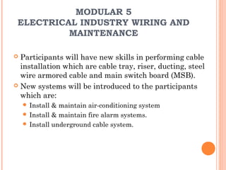 MODULAR 5
 ELECTRICAL INDUSTRY WIRING AND
          MAINTENANCE

 Participants will have new skills in performing cable
  installation which are cable tray, riser, ducting, steel
  wire armored cable and main switch board (MSB).
 New systems will be introduced to the participants
  which are:
     Install & maintain air-conditioning system
     Install & maintain fire alarm systems.
     Install underground cable system.
 