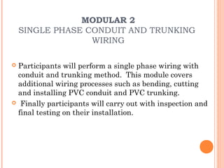 MODULAR 2
    SINGLE PHASE CONDUIT AND TRUNKING
                  WIRING

Participants will perform a single phase wiring with
 conduit and trunking method. This module covers
 additional wiring processes such as bending, cutting
 and installing PVC conduit and PVC trunking.
 Finally participants will carry out with inspection and
 final testing on their installation.
 