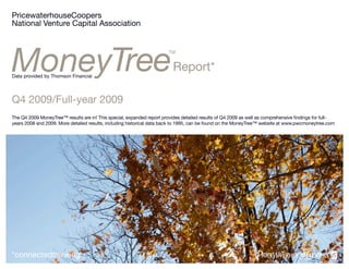 PricewaterhouseCoopers
National Venture Capital Association




                                                                          Report*
Data provided by Thomson Financial




Q4 2009/Full-year 2009
The Q4 2009 MoneyTree™ results are in! This special, expanded report provides detailed results of Q4 2009 as well as comprehensive findings for full-
years 2008 and 2009. More detailed results, including historical data back to 1995, can be found on the MoneyTree™ website at www.pwcmoneytree.com




*connectedthinking
 